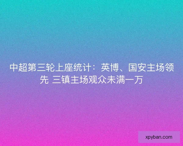 中超第三轮上座统计：英博、国安主场领先 三镇主场观众未满一万