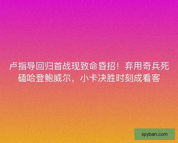 卢指导回归首战现致命昏招！弃用奇兵死磕哈登鲍威尔，小卡决胜时刻成看客