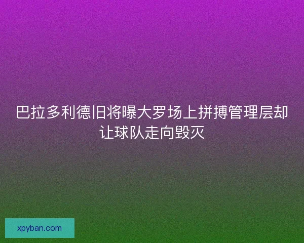 巴拉多利德旧将曝大罗场上拼搏管理层却让球队走向毁灭