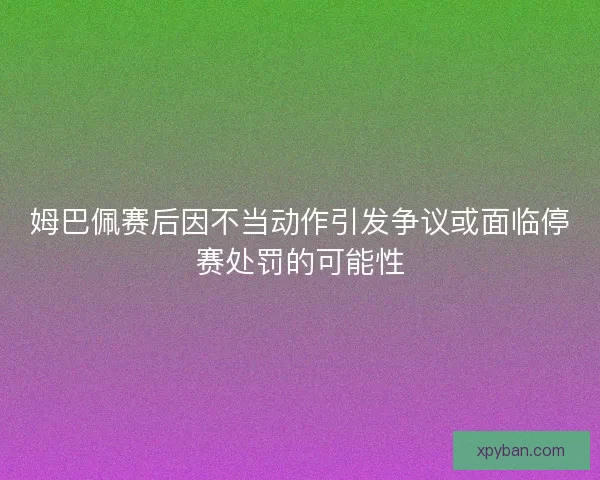 姆巴佩赛后因不当动作引发争议或面临停赛处罚的可能性