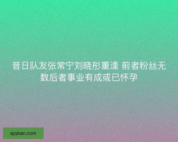 昔日队友张常宁刘晓彤重逢 前者粉丝无数后者事业有成或已怀孕