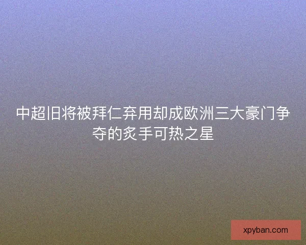 中超旧将被拜仁弃用却成欧洲三大豪门争夺的炙手可热之星