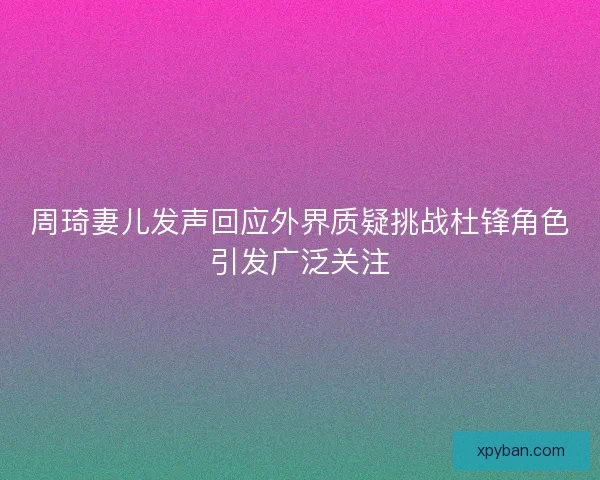 周琦妻儿发声回应外界质疑挑战杜锋角色引发广泛关注 周琦妻儿发声回应外界质疑挑战杜锋角色引发广泛关注