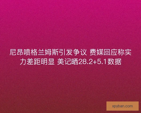 尼昂喷格兰姆斯引发争议 费媒回应称实力差距明显 美记晒28.2+5.1数据