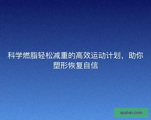 科学燃脂轻松减重的高效运动计划，助你塑形恢复自信