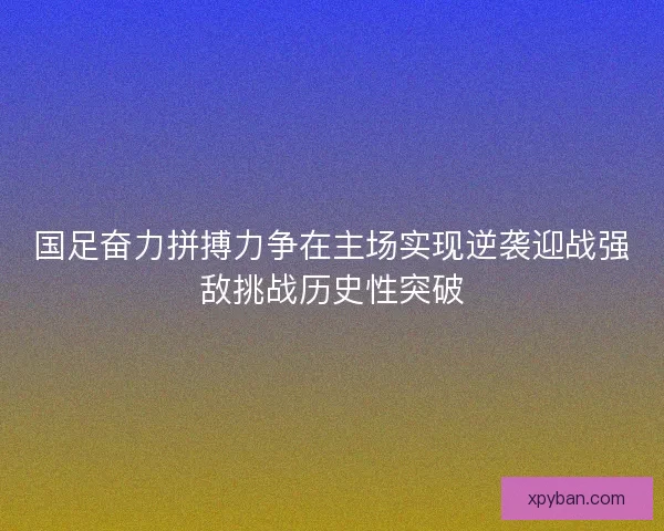 国足奋力拼搏力争在主场实现逆袭迎战强敌挑战历史性突破