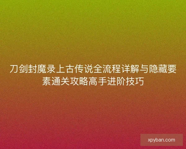刀剑封魔录上古传说全流程详解与隐藏要素通关攻略高手进阶技巧