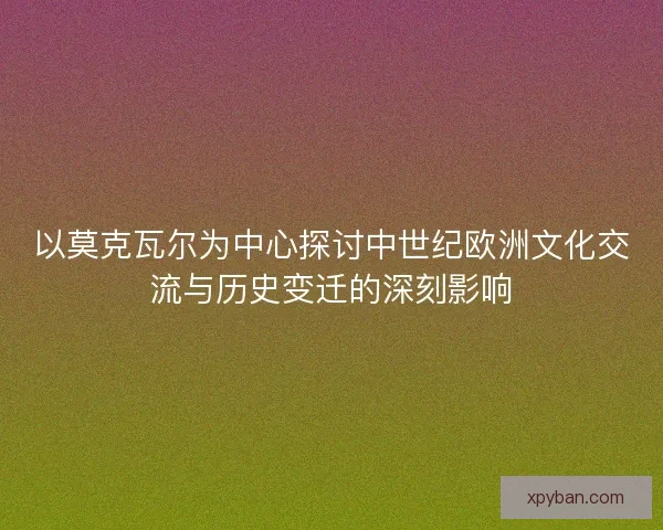 以莫克瓦尔为中心探讨中世纪欧洲文化交流与历史变迁的深刻影响