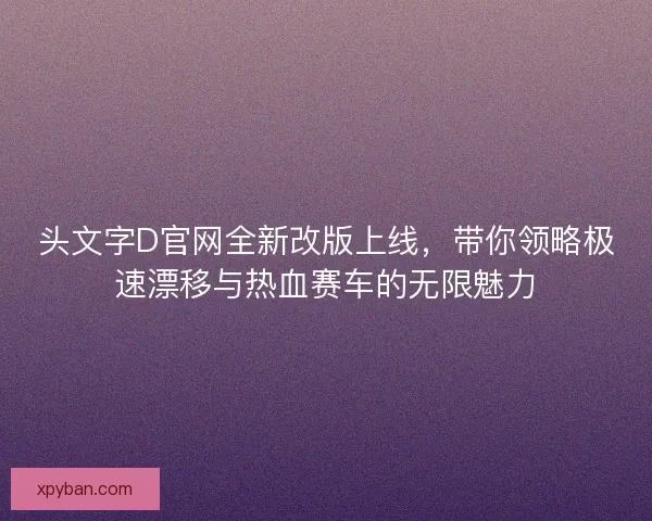 头文字D官网全新改版上线，带你领略极速漂移与热血赛车的无限魅力