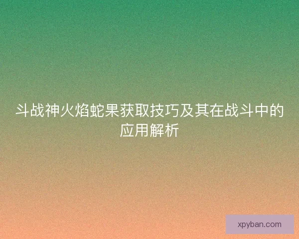 斗战神火焰蛇果获取技巧及其在战斗中的应用解析