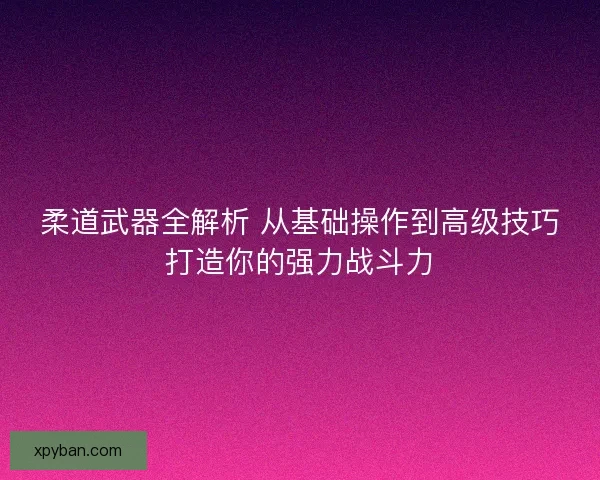 柔道武器全解析 从基础操作到高级技巧打造你的强力战斗力