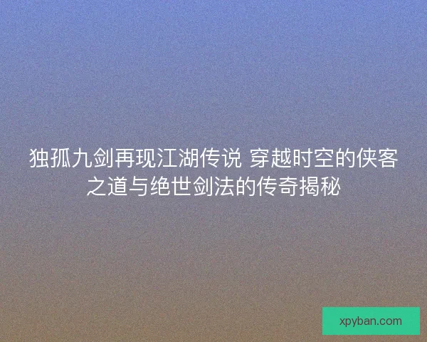 独孤九剑再现江湖传说 穿越时空的侠客之道与绝世剑法的传奇揭秘