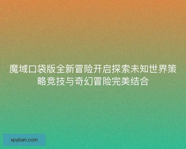 魔域口袋版全新冒险开启探索未知世界策略竞技与奇幻冒险完美结合