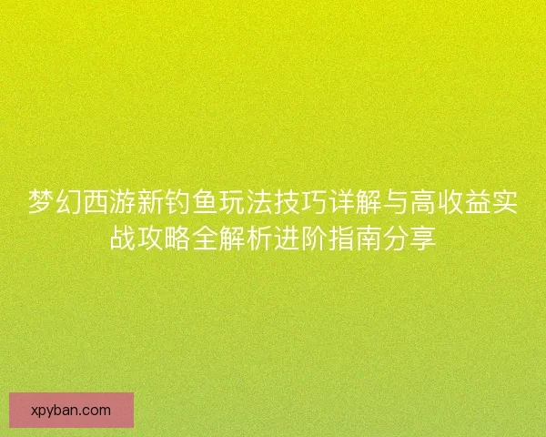 梦幻西游新钓鱼玩法技巧详解与高收益实战攻略全解析进阶指南分享