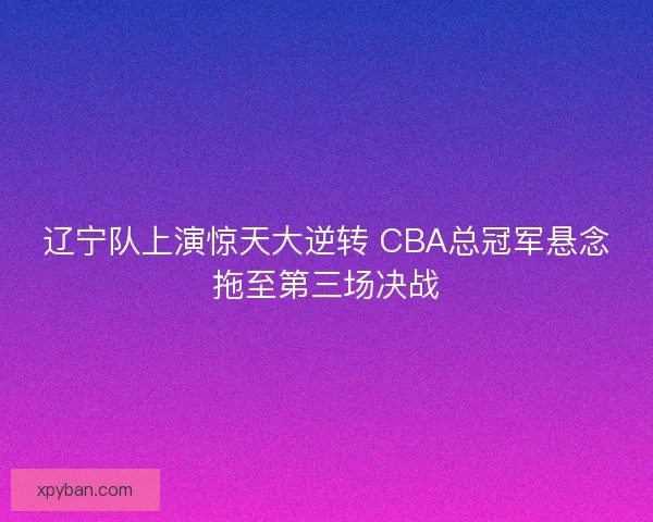 辽宁队上演惊天大逆转 CBA总冠军悬念拖至第三场决战