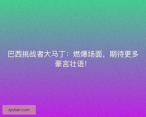 巴西挑战者大马丁：燃爆场面，期待更多豪言壮语！