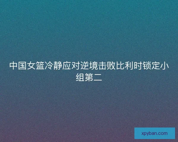 中国女篮冷静应对逆境击败比利时锁定小组第二