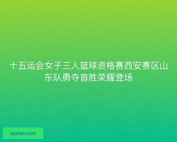 十五运会女子三人篮球资格赛西安赛区山东队勇夺首胜荣耀登场