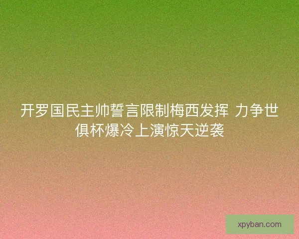 开罗国民主帅誓言限制梅西发挥 力争世俱杯爆冷上演惊天逆袭