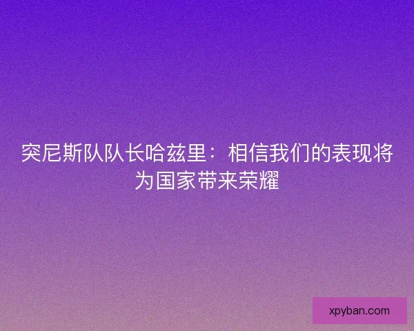 突尼斯队队长哈兹里：相信我们的表现将为国家带来荣耀