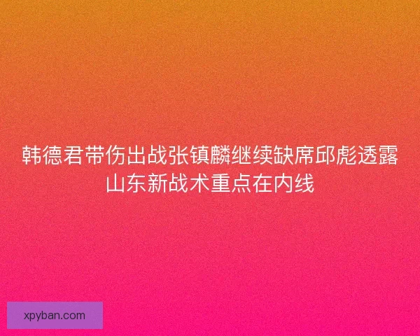 韩德君带伤出战张镇麟继续缺席邱彪透露山东新战术重点在内线