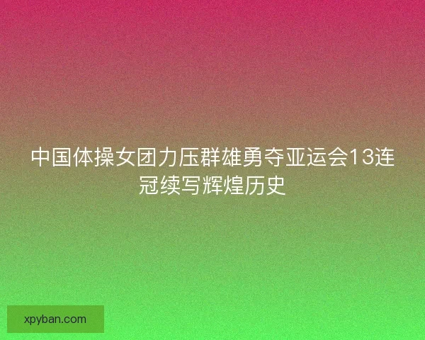 中国体操女团力压群雄勇夺亚运会13连冠续写辉煌历史 中国体操女团力压群雄勇夺亚运会13连冠续写辉煌历史
