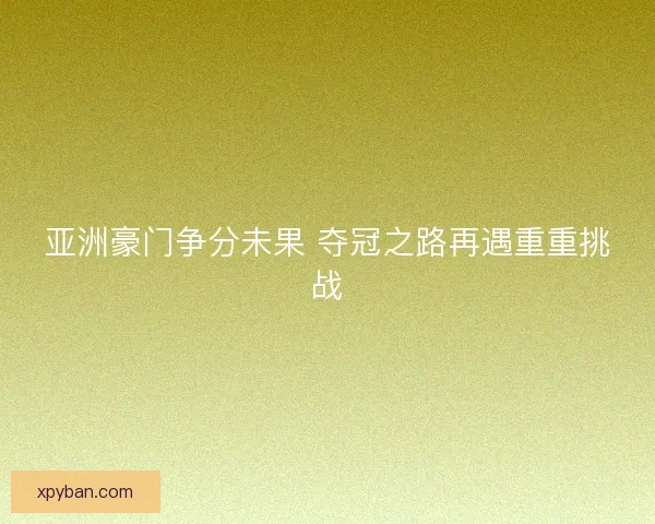 亚洲豪门争分未果 夺冠之路再遇重重挑战 亚洲豪门争分未果 夺冠之路再遇重重挑战