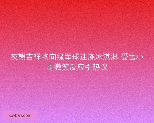 灰熊吉祥物向绿军球迷浇冰淇淋 受害小哥微笑反应引热议