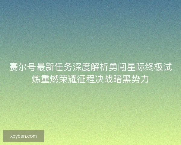 赛尔号最新任务深度解析勇闯星际终极试炼重燃荣耀征程决战暗黑势力