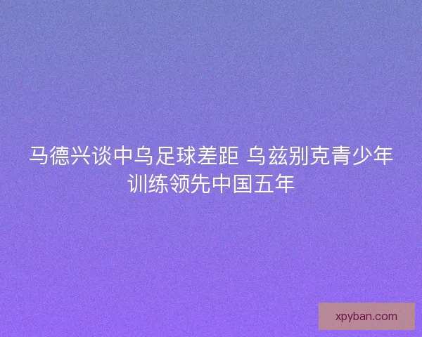 马德兴谈中乌足球差距 乌兹别克青少年训练领先中国五年 马德兴谈中乌足球差距 乌兹别克青少年训练领先中国五年