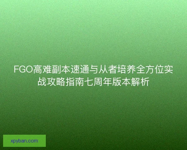 FGO高难副本速通与从者培养全方位实战攻略指南七周年版本解析