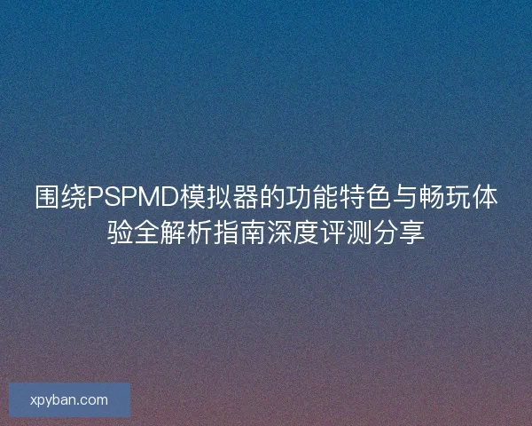 围绕PSPMD模拟器的功能特色与畅玩体验全解析指南深度评测分享 围绕PSPMD模拟器的功能特色与畅玩体验全解析指南深度评测分享