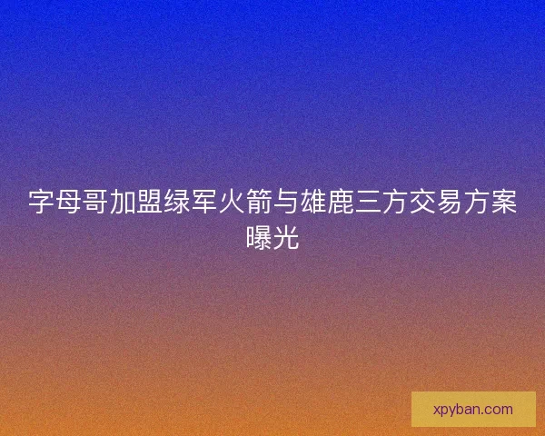 字母哥加盟绿军火箭与雄鹿三方交易方案曝光
