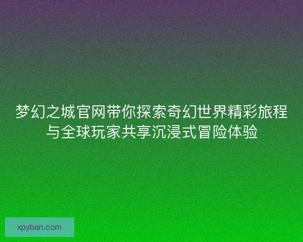 梦幻之城官网带你探索奇幻世界精彩旅程与全球玩家共享沉浸式冒险体验