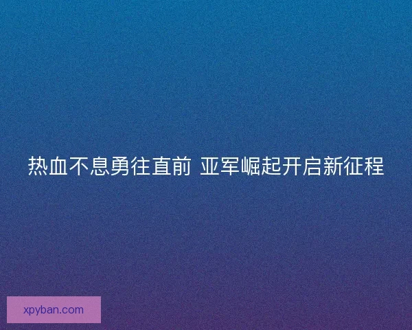 热血不息勇往直前 亚军崛起开启新征程