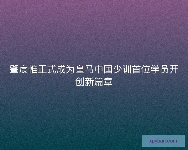 肇宸惟正式成为皇马中国少训首位学员开创新篇章