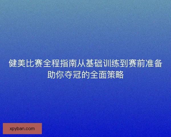 健美比赛全程指南从基础训练到赛前准备助你夺冠的全面策略