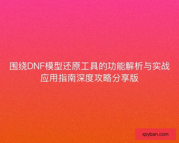 围绕DNF模型还原工具的功能解析与实战应用指南深度攻略分享版