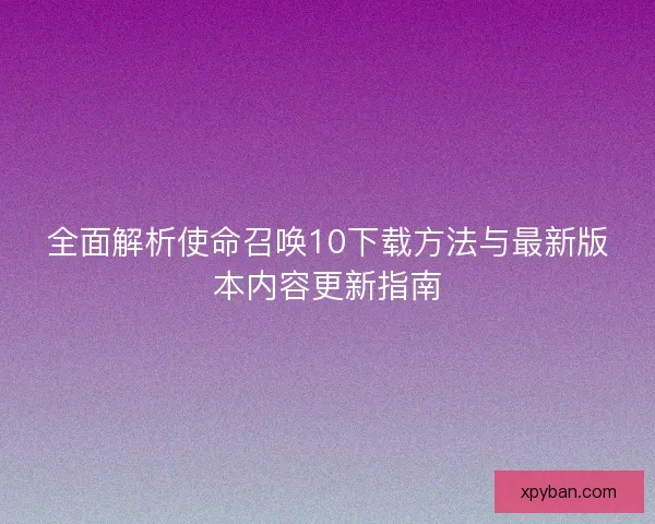 全面解析使命召唤10下载方法与最新版本内容更新指南
