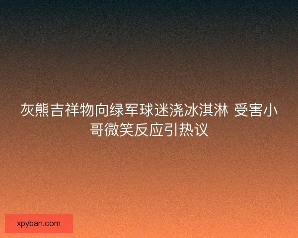 灰熊吉祥物向绿军球迷浇冰淇淋 受害小哥微笑反应引热议 灰熊吉祥物向绿军球迷浇冰淇淋 受害小哥微笑反应引热议