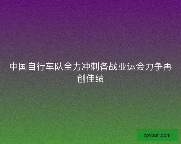 中国自行车队全力冲刺备战亚运会力争再创佳绩 中国自行车队全力冲刺备战亚运会力争再创佳绩