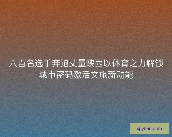 六百名选手奔跑丈量陕西以体育之力解锁城市密码激活文旅新动能 六百名选手奔跑丈量陕西以体育之力解锁城市密码激活文旅新动能