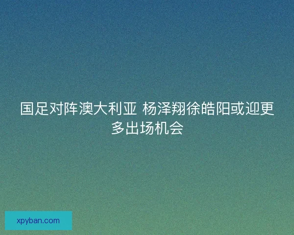国足对阵澳大利亚 杨泽翔徐皓阳或迎更多出场机会 国足对阵澳大利亚 杨泽翔徐皓阳或迎更多出场机会