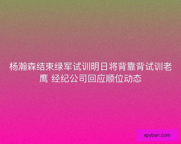 杨瀚森结束绿军试训明日将背靠背试训老鹰 经纪公司回应顺位动态