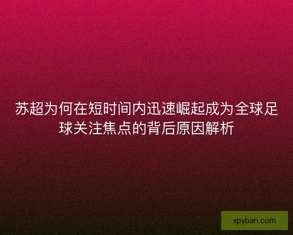 苏超为何在短时间内迅速崛起成为全球足球关注焦点的背后原因解析