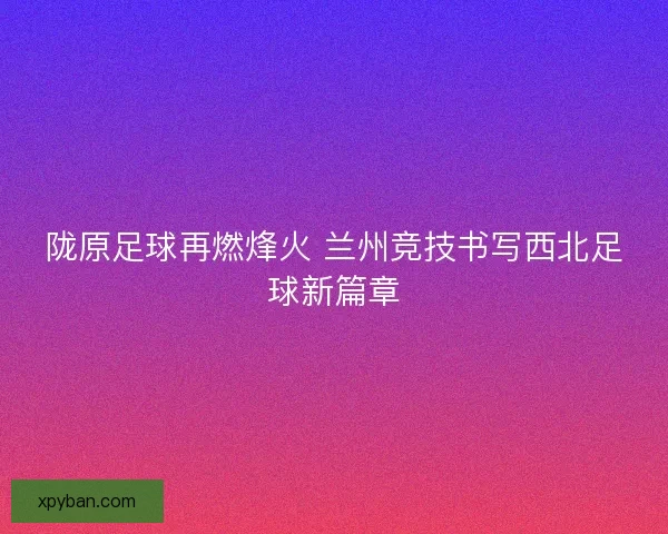 陇原足球再燃烽火 兰州竞技书写西北足球新篇章
