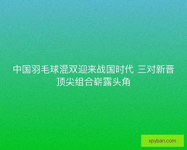 中国羽毛球混双迎来战国时代 三对新晋顶尖组合崭露头角