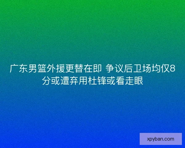 广东男篮外援更替在即 争议后卫场均仅8分或遭弃用杜锋或看走眼
