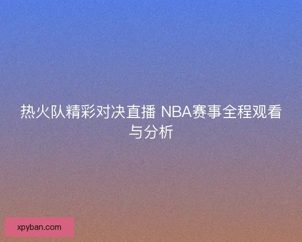 热火队精彩对决直播 NBA赛事全程观看与分析