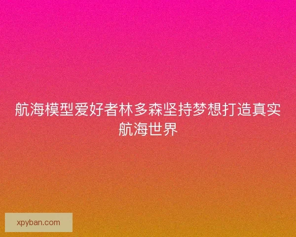 航海模型爱好者林多森坚持梦想打造真实航海世界